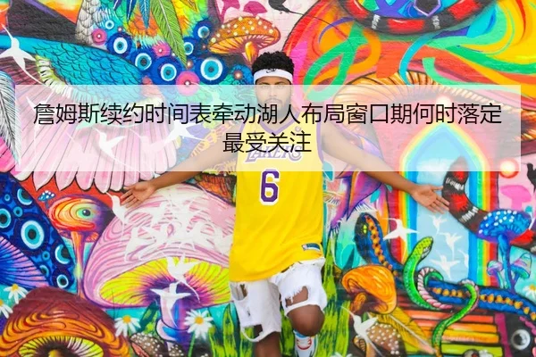 詹姆斯续约时间表牵动湖人布局窗口期何时落定最受关注